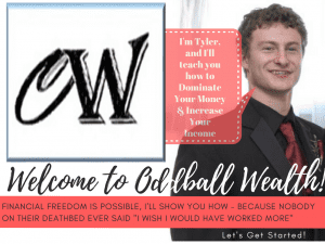 Welcome to Oddball Wealth! I'm Tyler, and I'll teach you how to Dominate Your Money, Take Control of Your Finances, Increase Your Income, and How to Make Extra Money on the Side! Financial Freedom Is Possible, and I'll Be Your Helping Guide Towards Achieving Financial Independence - Because Nobody on their Deathbed Ever Said "I Wish I Would Have Worked More." So Let's Get Started!